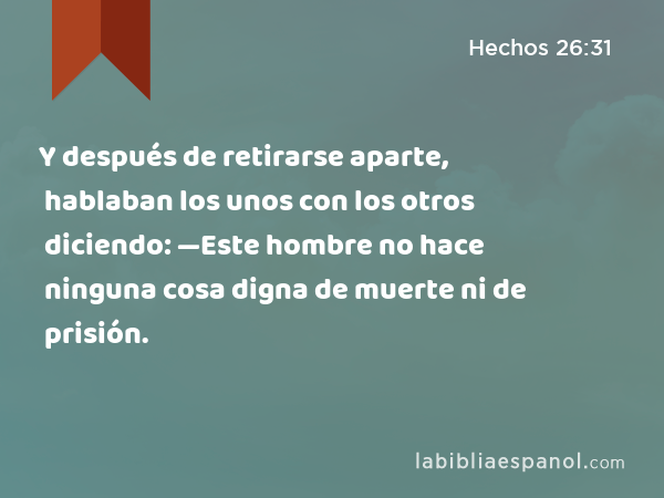 Y después de retirarse aparte, hablaban los unos con los otros diciendo: —Este hombre no hace ninguna cosa digna de muerte ni de prisión. - Hechos 26:31