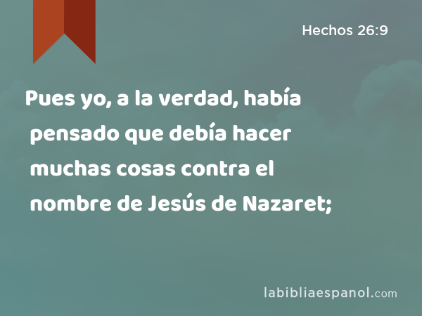 Pues yo, a la verdad, había pensado que debía hacer muchas cosas contra el nombre de Jesús de Nazaret; - Hechos 26:9