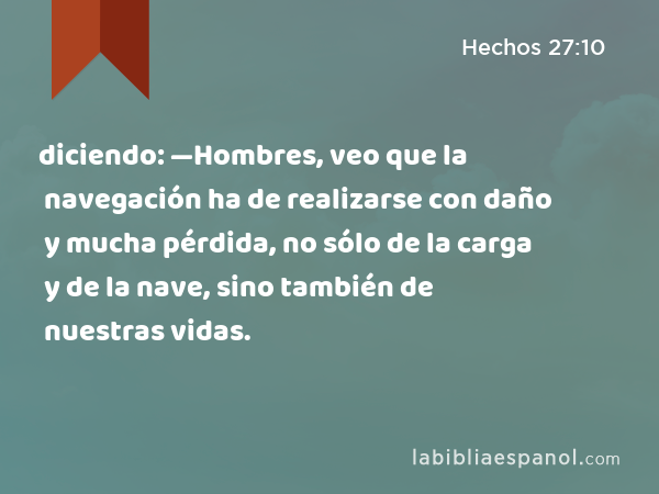 diciendo: —Hombres, veo que la navegación ha de realizarse con daño y mucha pérdida, no sólo de la carga y de la nave, sino también de nuestras vidas. - Hechos 27:10