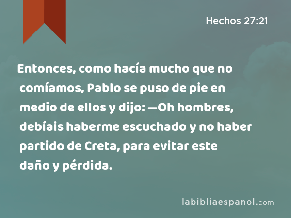 Entonces, como hacía mucho que no comíamos, Pablo se puso de pie en medio de ellos y dijo: —Oh hombres, debíais haberme escuchado y no haber partido de Creta, para evitar este daño y pérdida. - Hechos 27:21