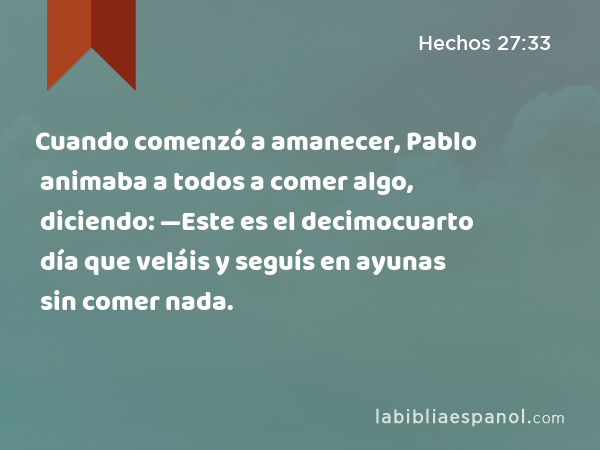 Cuando comenzó a amanecer, Pablo animaba a todos a comer algo, diciendo: —Este es el decimocuarto día que veláis y seguís en ayunas sin comer nada. - Hechos 27:33