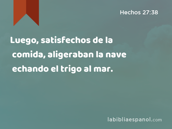 Luego, satisfechos de la comida, aligeraban la nave echando el trigo al mar. - Hechos 27:38