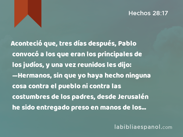 Aconteció que, tres días después, Pablo convocó a los que eran los principales de los judíos, y una vez reunidos les dijo: —Hermanos, sin que yo haya hecho ninguna cosa contra el pueblo ni contra las costumbres de los padres, desde Jerusalén he sido entregado preso en manos de los romanos. - Hechos 28:17