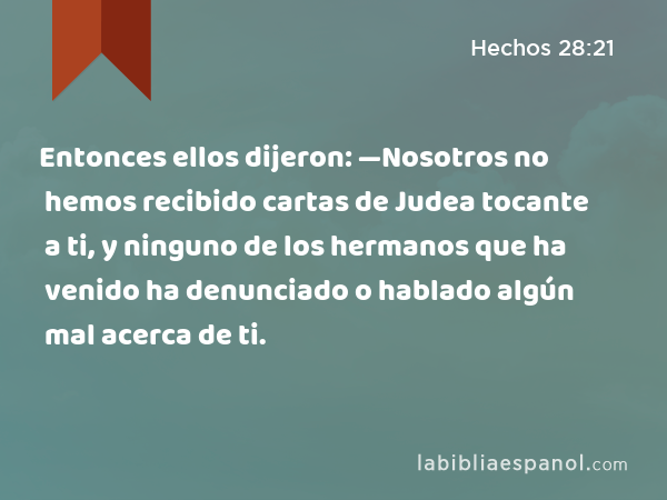 Entonces ellos dijeron: —Nosotros no hemos recibido cartas de Judea tocante a ti, y ninguno de los hermanos que ha venido ha denunciado o hablado algún mal acerca de ti. - Hechos 28:21