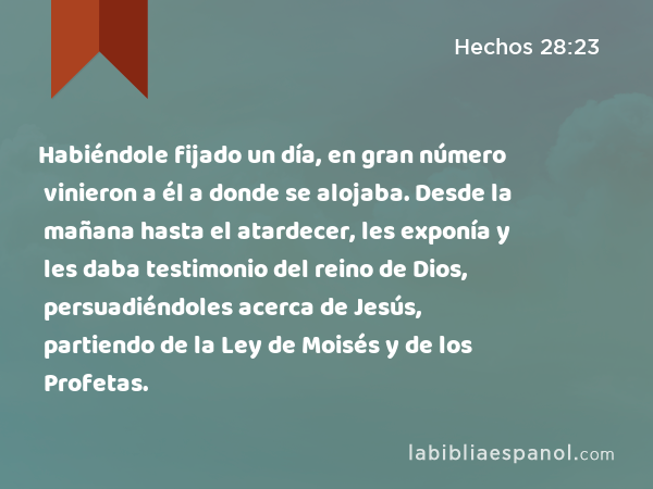 Habiéndole fijado un día, en gran número vinieron a él a donde se alojaba. Desde la mañana hasta el atardecer, les exponía y les daba testimonio del reino de Dios, persuadiéndoles acerca de Jesús, partiendo de la Ley de Moisés y de los Profetas. - Hechos 28:23