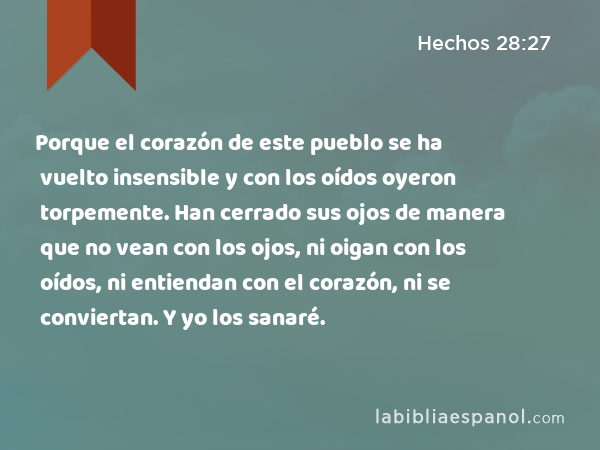 Porque el corazón de este pueblo se ha vuelto insensible y con los oídos oyeron torpemente. Han cerrado sus ojos de manera que no vean con los ojos, ni oigan con los oídos, ni entiendan con el corazón, ni se conviertan. Y yo los sanaré. - Hechos 28:27