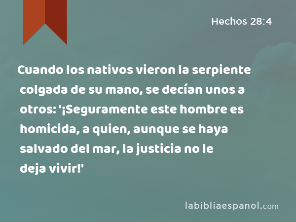 Cuando los nativos vieron la serpiente colgada de su mano, se decían unos a otros: '¡Seguramente este hombre es homicida, a quien, aunque se haya salvado del mar, la justicia no le deja vivir!' - Hechos 28:4