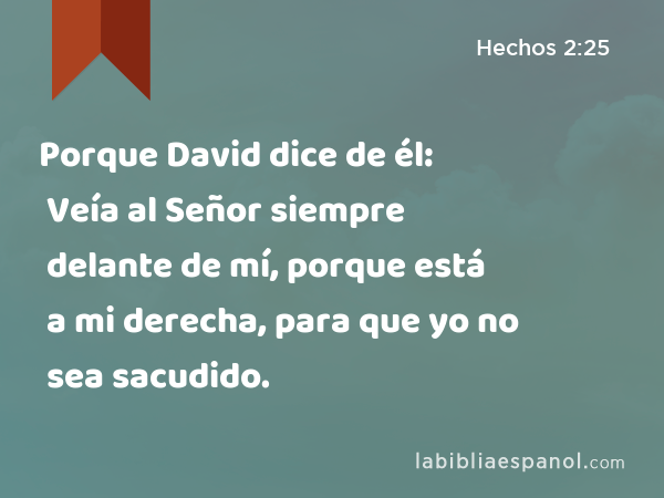 Porque David dice de él: Veía al Señor siempre delante de mí, porque está a mi derecha, para que yo no sea sacudido. - Hechos 2:25