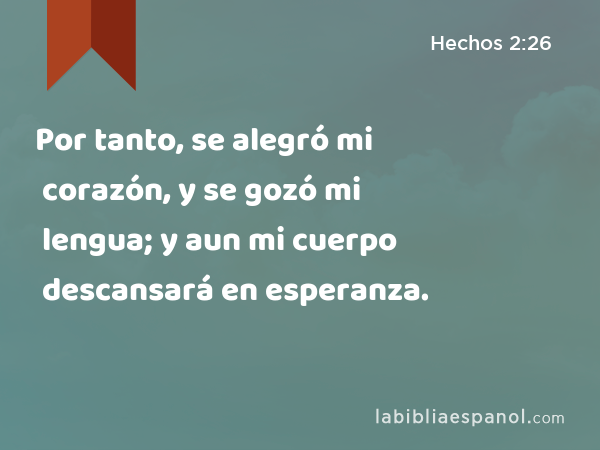 Por tanto, se alegró mi corazón, y se gozó mi lengua; y aun mi cuerpo descansará en esperanza. - Hechos 2:26