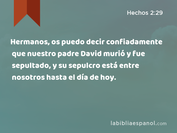 Hermanos, os puedo decir confiadamente que nuestro padre David murió y fue sepultado, y su sepulcro está entre nosotros hasta el día de hoy. - Hechos 2:29