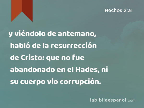 y viéndolo de antemano, habló de la resurrección de Cristo: que no fue abandonado en el Hades, ni su cuerpo vio corrupción. - Hechos 2:31