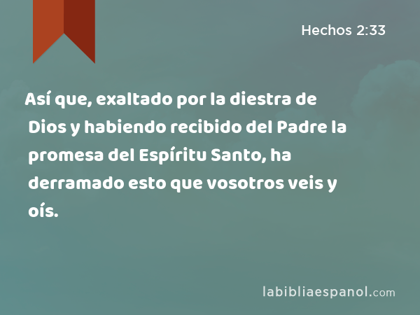 Así que, exaltado por la diestra de Dios y habiendo recibido del Padre la promesa del Espíritu Santo, ha derramado esto que vosotros veis y oís. - Hechos 2:33