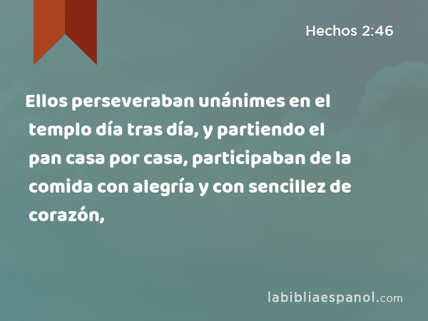 Ellos perseveraban unánimes en el templo día tras día, y partiendo el pan casa por casa, participaban de la comida con alegría y con sencillez de corazón, - Hechos 2:46