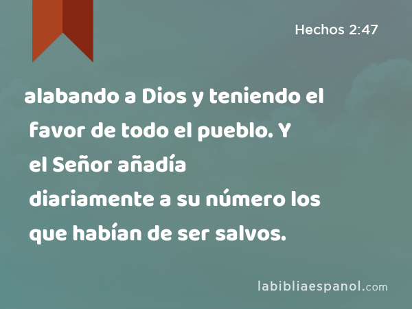 alabando a Dios y teniendo el favor de todo el pueblo. Y el Señor añadía diariamente a su número los que habían de ser salvos. - Hechos 2:47