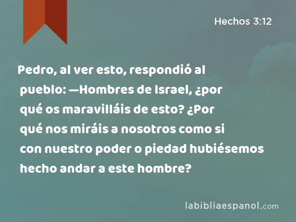 Pedro, al ver esto, respondió al pueblo: —Hombres de Israel, ¿por qué os maravilláis de esto? ¿Por qué nos miráis a nosotros como si con nuestro poder o piedad hubiésemos hecho andar a este hombre? - Hechos 3:12