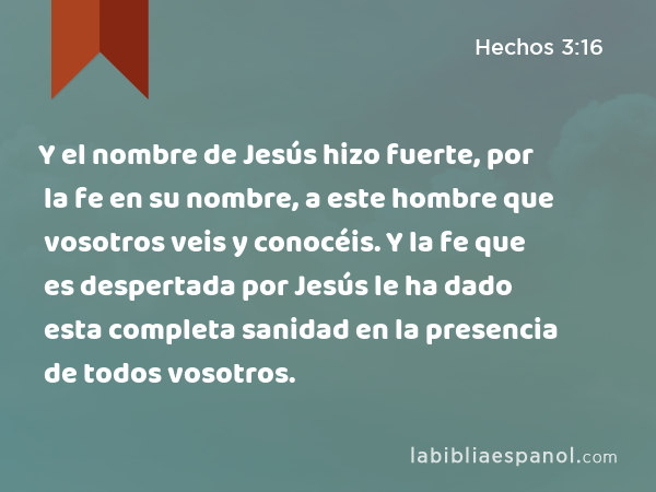 Y el nombre de Jesús hizo fuerte, por la fe en su nombre, a este hombre que vosotros veis y conocéis. Y la fe que es despertada por Jesús le ha dado esta completa sanidad en la presencia de todos vosotros. - Hechos 3:16