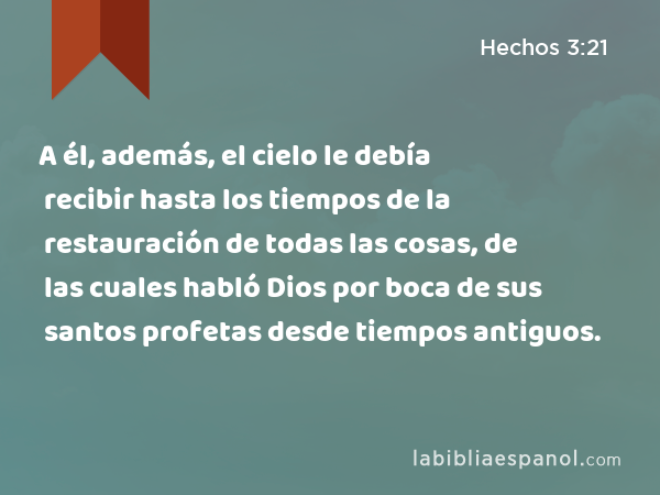 A él, además, el cielo le debía recibir hasta los tiempos de la restauración de todas las cosas, de las cuales habló Dios por boca de sus santos profetas desde tiempos antiguos. - Hechos 3:21