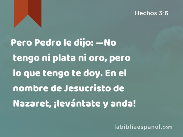 Pero Pedro le dijo: —No tengo ni plata ni oro, pero lo que tengo te doy. En el nombre de Jesucristo de Nazaret, ¡levántate y anda! - Hechos 3:6