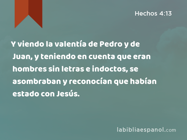 Y viendo la valentía de Pedro y de Juan, y teniendo en cuenta que eran hombres sin letras e indoctos, se asombraban y reconocían que habían estado con Jesús. - Hechos 4:13