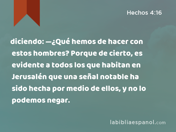 diciendo: —¿Qué hemos de hacer con estos hombres? Porque de cierto, es evidente a todos los que habitan en Jerusalén que una señal notable ha sido hecha por medio de ellos, y no lo podemos negar. - Hechos 4:16