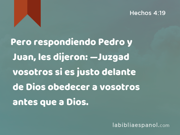 Pero respondiendo Pedro y Juan, les dijeron: —Juzgad vosotros si es justo delante de Dios obedecer a vosotros antes que a Dios. - Hechos 4:19