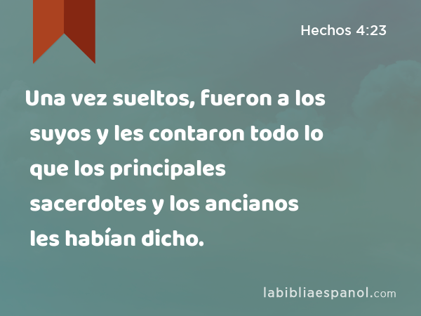 Una vez sueltos, fueron a los suyos y les contaron todo lo que los principales sacerdotes y los ancianos les habían dicho. - Hechos 4:23