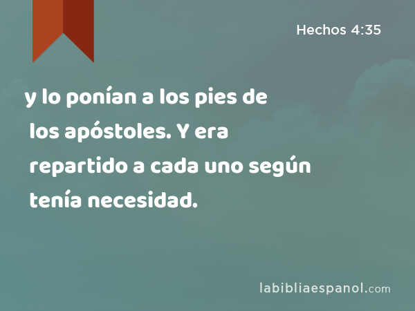 y lo ponían a los pies de los apóstoles. Y era repartido a cada uno según tenía necesidad. - Hechos 4:35