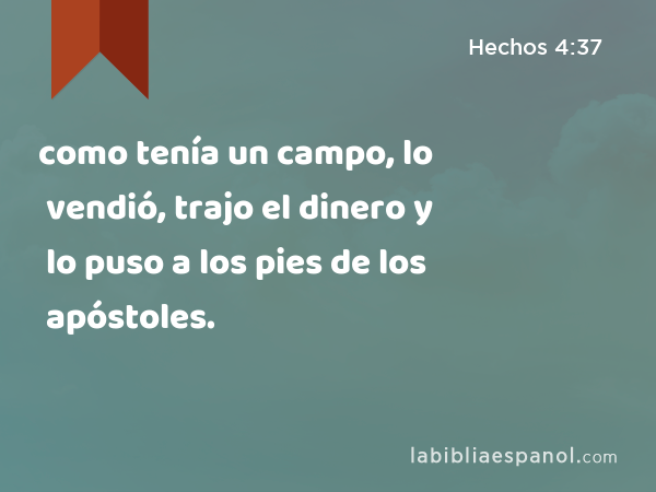 como tenía un campo, lo vendió, trajo el dinero y lo puso a los pies de los apóstoles. - Hechos 4:37