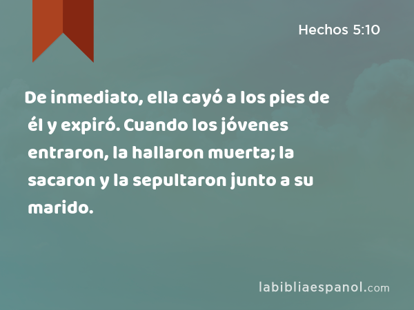 De inmediato, ella cayó a los pies de él y expiró. Cuando los jóvenes entraron, la hallaron muerta; la sacaron y la sepultaron junto a su marido. - Hechos 5:10