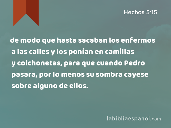 de modo que hasta sacaban los enfermos a las calles y los ponían en camillas y colchonetas, para que cuando Pedro pasara, por lo menos su sombra cayese sobre alguno de ellos. - Hechos 5:15