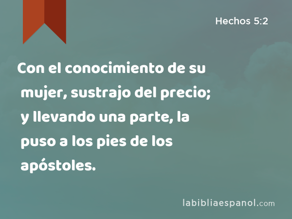 Con el conocimiento de su mujer, sustrajo del precio; y llevando una parte, la puso a los pies de los apóstoles. - Hechos 5:2