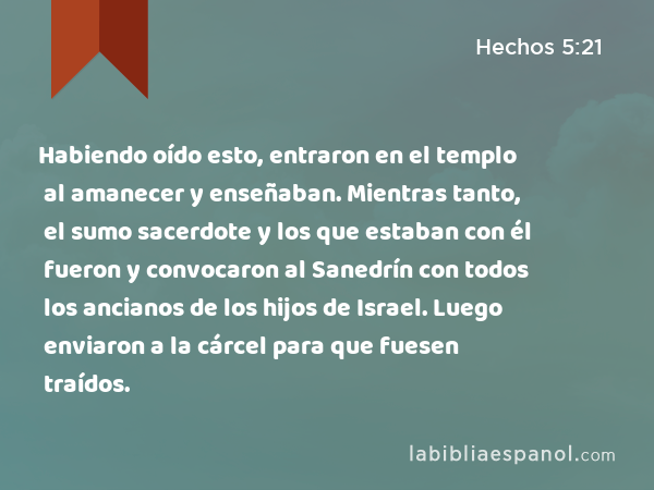 Habiendo oído esto, entraron en el templo al amanecer y enseñaban. Mientras tanto, el sumo sacerdote y los que estaban con él fueron y convocaron al Sanedrín con todos los ancianos de los hijos de Israel. Luego enviaron a la cárcel para que fuesen traídos. - Hechos 5:21