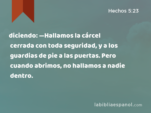 diciendo: —Hallamos la cárcel cerrada con toda seguridad, y a los guardias de pie a las puertas. Pero cuando abrimos, no hallamos a nadie dentro. - Hechos 5:23