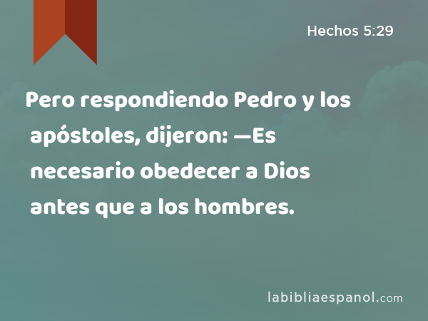 Pero respondiendo Pedro y los apóstoles, dijeron: —Es necesario obedecer a Dios antes que a los hombres. - Hechos 5:29