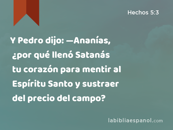 Y Pedro dijo: —Ananías, ¿por qué llenó Satanás tu corazón para mentir al Espíritu Santo y sustraer del precio del campo? - Hechos 5:3