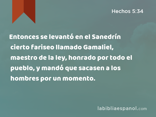 Entonces se levantó en el Sanedrín cierto fariseo llamado Gamaliel, maestro de la ley, honrado por todo el pueblo, y mandó que sacasen a los hombres por un momento. - Hechos 5:34