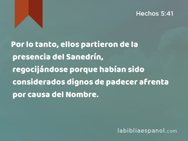 Por lo tanto, ellos partieron de la presencia del Sanedrín, regocijándose porque habían sido considerados dignos de padecer afrenta por causa del Nombre. - Hechos 5:41