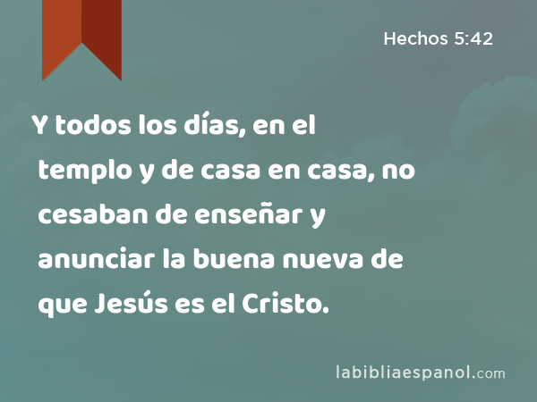 Y todos los días, en el templo y de casa en casa, no cesaban de enseñar y anunciar la buena nueva de que Jesús es el Cristo. - Hechos 5:42