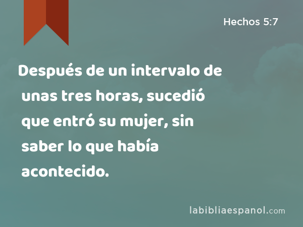 Después de un intervalo de unas tres horas, sucedió que entró su mujer, sin saber lo que había acontecido. - Hechos 5:7