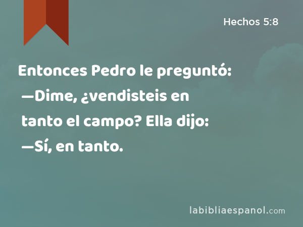 Entonces Pedro le preguntó: —Dime, ¿vendisteis en tanto el campo? Ella dijo: —Sí, en tanto. - Hechos 5:8