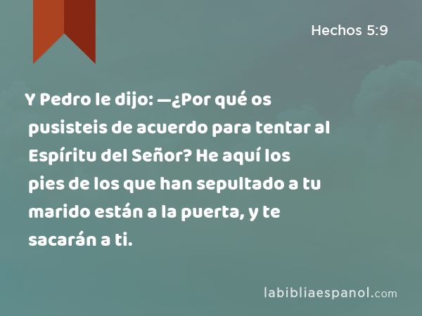 Y Pedro le dijo: —¿Por qué os pusisteis de acuerdo para tentar al Espíritu del Señor? He aquí los pies de los que han sepultado a tu marido están a la puerta, y te sacarán a ti. - Hechos 5:9