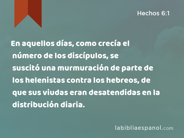 En aquellos días, como crecía el número de los discípulos, se suscitó una murmuración de parte de los helenistas contra los hebreos, de que sus viudas eran desatendidas en la distribución diaria. - Hechos 6:1