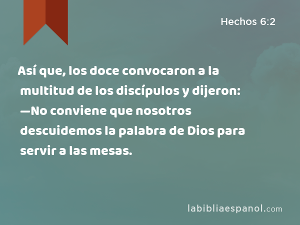 Así que, los doce convocaron a la multitud de los discípulos y dijeron: —No conviene que nosotros descuidemos la palabra de Dios para servir a las mesas. - Hechos 6:2