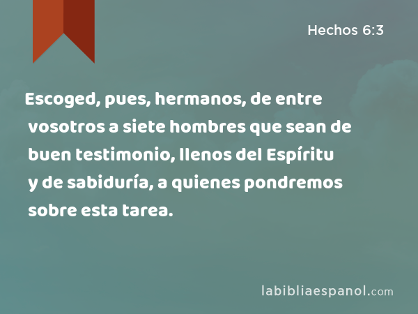 Escoged, pues, hermanos, de entre vosotros a siete hombres que sean de buen testimonio, llenos del Espíritu y de sabiduría, a quienes pondremos sobre esta tarea. - Hechos 6:3