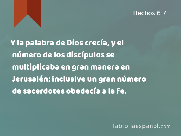 Y la palabra de Dios crecía, y el número de los discípulos se multiplicaba en gran manera en Jerusalén; inclusive un gran número de sacerdotes obedecía a la fe. - Hechos 6:7