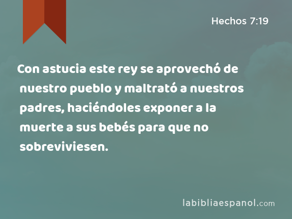 Con astucia este rey se aprovechó de nuestro pueblo y maltrató a nuestros padres, haciéndoles exponer a la muerte a sus bebés para que no sobreviviesen. - Hechos 7:19