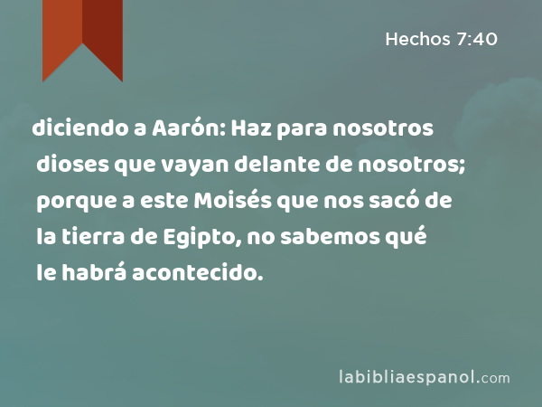 diciendo a Aarón: Haz para nosotros dioses que vayan delante de nosotros; porque a este Moisés que nos sacó de la tierra de Egipto, no sabemos qué le habrá acontecido. - Hechos 7:40