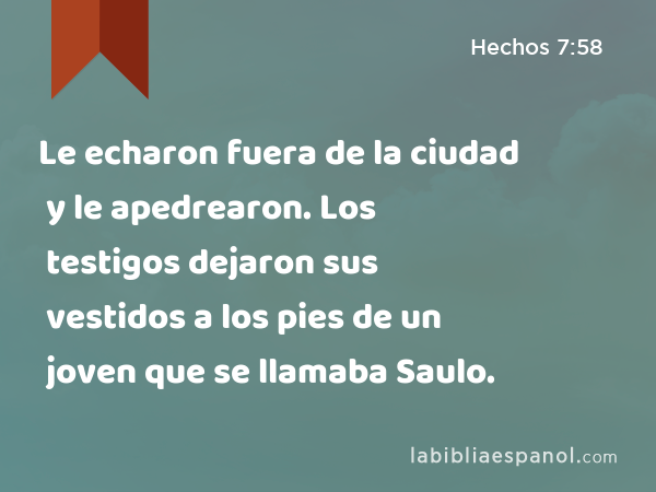 Le echaron fuera de la ciudad y le apedrearon. Los testigos dejaron sus vestidos a los pies de un joven que se llamaba Saulo. - Hechos 7:58