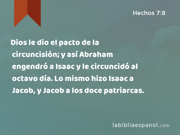 Dios le dio el pacto de la circuncisión; y así Abraham engendró a Isaac y le circuncidó al octavo día. Lo mismo hizo Isaac a Jacob, y Jacob a los doce patriarcas. - Hechos 7:8
