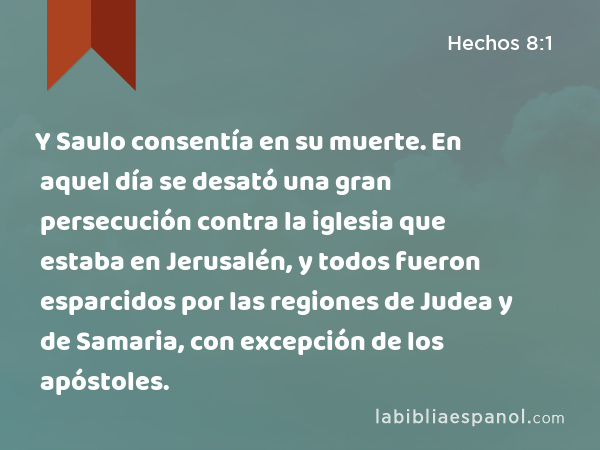 Y Saulo consentía en su muerte. En aquel día se desató una gran persecución contra la iglesia que estaba en Jerusalén, y todos fueron esparcidos por las regiones de Judea y de Samaria, con excepción de los apóstoles. - Hechos 8:1